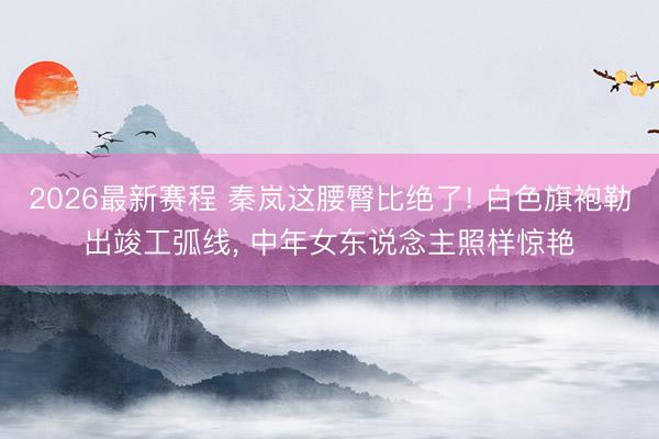 2026最新赛程 秦岚这腰臀比绝了! 白色旗袍勒出竣工弧线， 中年女东说念主照样惊艳