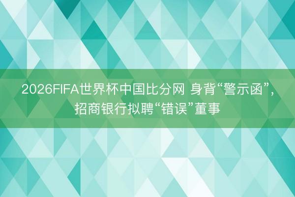 2026FIFA世界杯中国比分网 身背“警示函”,招商银行拟聘“错误”董事