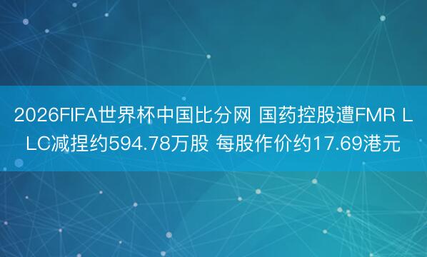 2026FIFA世界杯中国比分网 国药控股遭FMR LLC减捏约594.78万股 每股作价约17.69港元