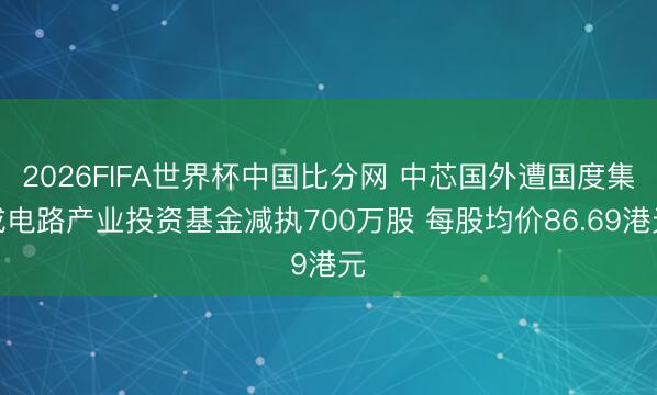 2026FIFA世界杯中国比分网 中芯国外遭国度集成电路产业投资基金减执700万股 每股均价86.69港元