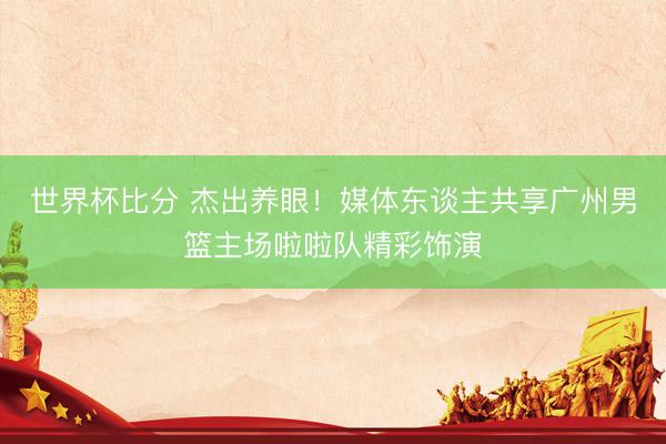 世界杯比分 杰出养眼！媒体东谈主共享广州男篮主场啦啦队精彩饰演