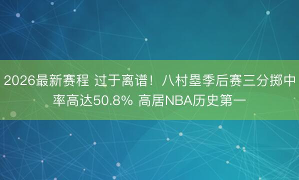 2026最新赛程 过于离谱！八村塁季后赛三分掷中率高达50.8% 高居NBA历史第一