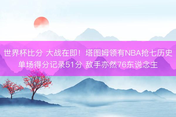 世界杯比分 大战在即！塔图姆领有NBA抢七历史单场得分记录51分 敌手亦然76东说念主