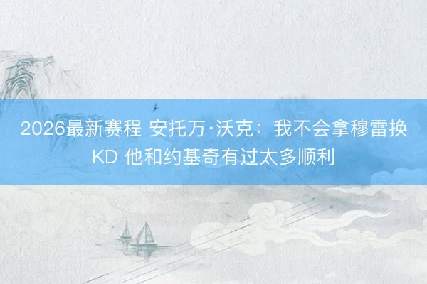 2026最新赛程 安托万·沃克：我不会拿穆雷换KD 他和约基奇有过太多顺利