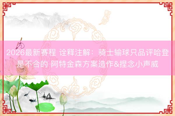 2026最新赛程 诠释注解：骑士输球只品评哈登是不合的 阿特金森方案造作&捏念小声威