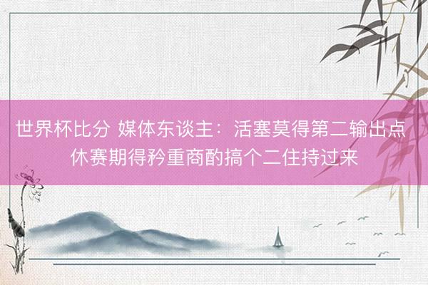 世界杯比分 媒体东谈主：活塞莫得第二输出点 休赛期得矜重商酌搞个二住持过来