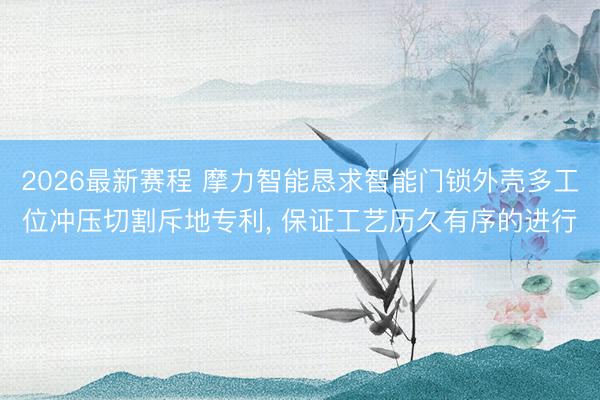 2026最新赛程 摩力智能恳求智能门锁外壳多工位冲压切割斥地专利， 保证工艺历久有序的进行