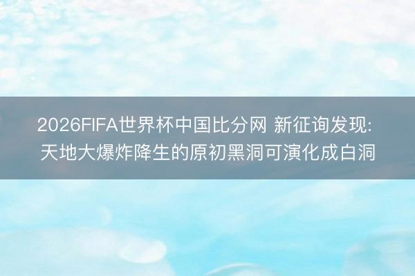 2026FIFA世界杯中国比分网 新征询发现: 天地大爆炸降生的原初黑洞可演化成白洞