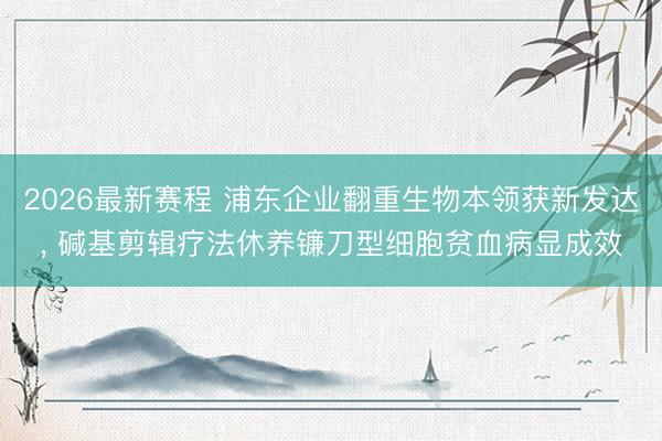2026最新赛程 浦东企业翻重生物本领获新发达， 碱基剪辑疗法休养镰刀型细胞贫血病显成效