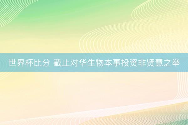 世界杯比分 截止对华生物本事投资非贤慧之举