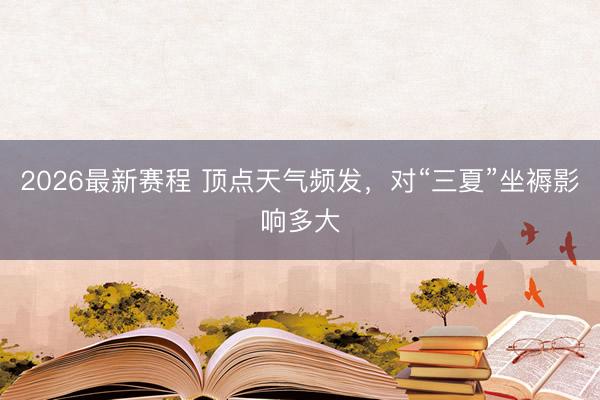 2026最新赛程 顶点天气频发，对“三夏”坐褥影响多大
