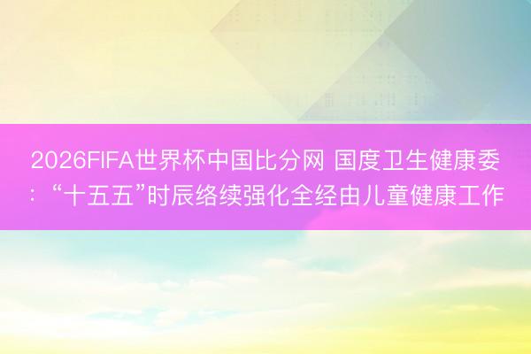 2026FIFA世界杯中国比分网 国度卫生健康委：“十五五”时辰络续强化全经由儿童健康工作