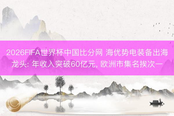 2026FIFA世界杯中国比分网 海优势电装备出海龙头: 年收入突破60亿元， 欧洲市集名挨次一