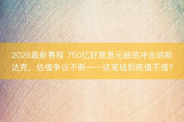 2026最新赛程 750亿好意思元融资冲击纳斯达克，估值争议不断——这笔钱到底值不值？