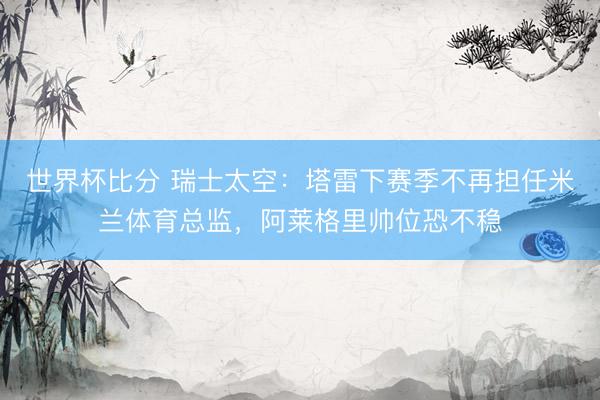 世界杯比分 瑞士太空：塔雷下赛季不再担任米兰体育总监，阿莱格里帅位恐不稳