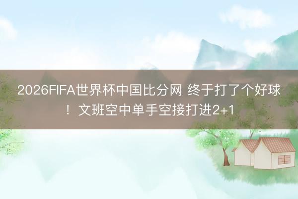 2026FIFA世界杯中国比分网 终于打了个好球！文班空中单手空接打进2+1