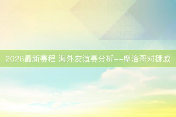 2026最新赛程 海外友谊赛分析--摩洛哥对挪威