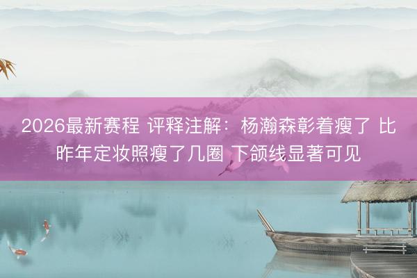 2026最新赛程 评释注解：杨瀚森彰着瘦了 比昨年定妆照瘦了几圈 下颌线显著可见