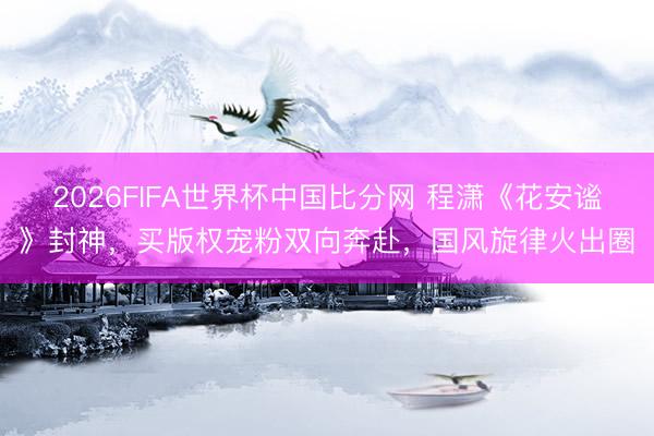 2026FIFA世界杯中国比分网 程潇《花安谧》封神，买版权宠粉双向奔赴，国风旋律火出圈
