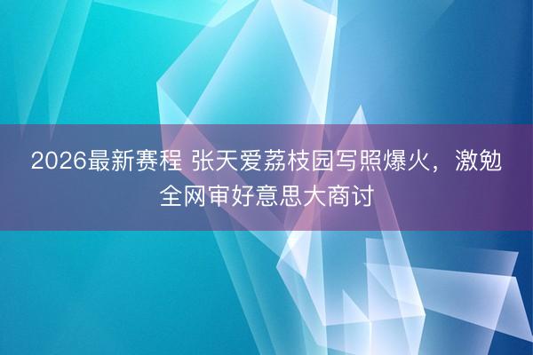 2026最新赛程 张天爱荔枝园写照爆火,激勉全网审好意思大商讨