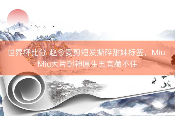 世界杯比分 赵今麦剪短发撕碎甜妹标签，Miu Miu大片封神原生五官藏不住