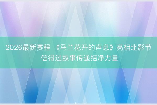 2026最新赛程 《马兰花开的声息》亮相北影节 信得过故事传递结净力量