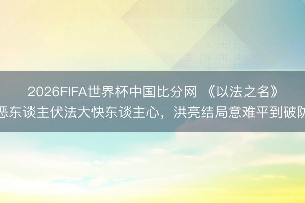 2026FIFA世界杯中国比分网 《以法之名》恶东谈主伏法大快东谈主心，洪亮结局意难平到破防