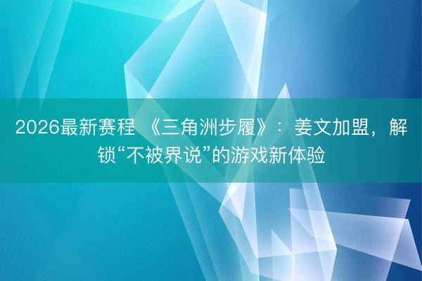 2026最新赛程 《三角洲步履》：姜文加盟，解锁“不被界说”的游戏新体验