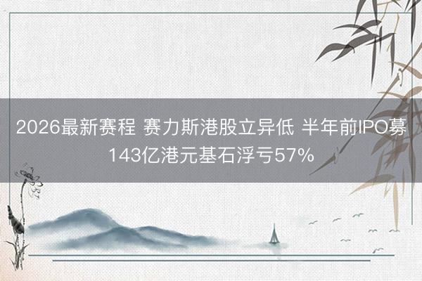 2026最新赛程 赛力斯港股立异低 半年前IPO募143亿港元基石浮亏57%