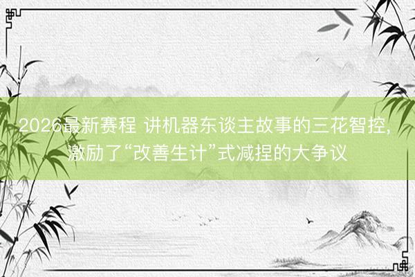 2026最新赛程 讲机器东谈主故事的三花智控， 激励了“改善生计”式减捏的大争议