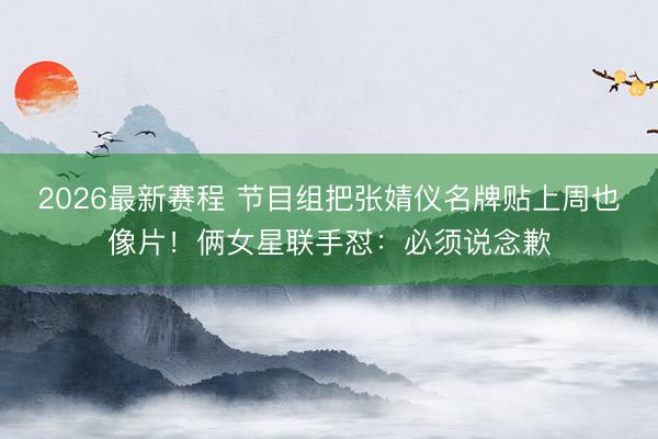2026最新赛程 节目组把张婧仪名牌贴上周也像片！俩女星联手怼：必须说念歉