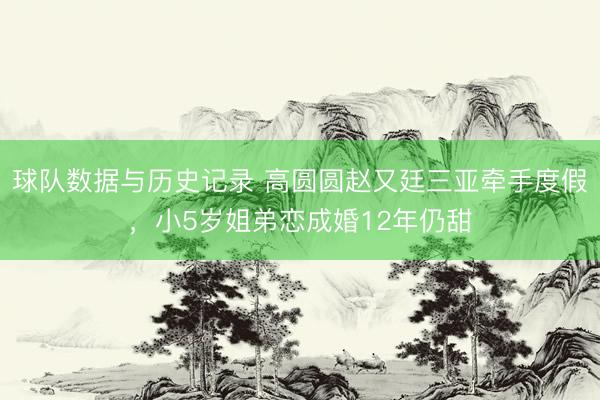 球队数据与历史记录 高圆圆赵又廷三亚牵手度假，小5岁姐弟恋成婚12年仍甜