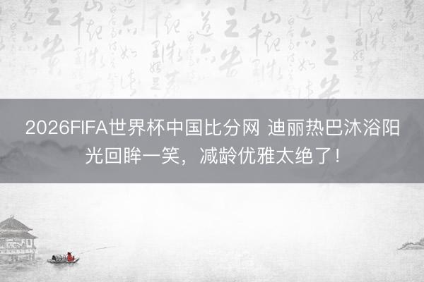 2026FIFA世界杯中国比分网 迪丽热巴沐浴阳光回眸一笑,减龄优雅太绝了!