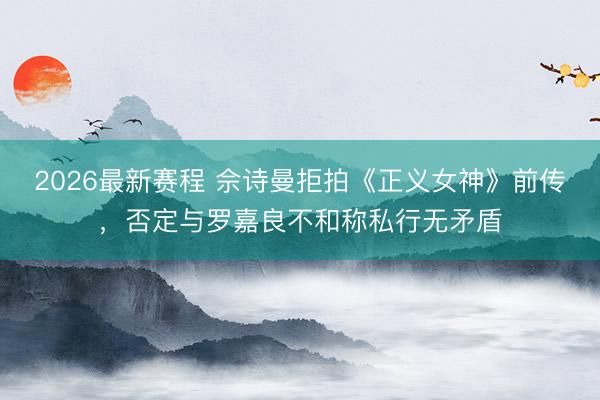 2026最新赛程 佘诗曼拒拍《正义女神》前传,否定与罗嘉良不和称私行无矛盾