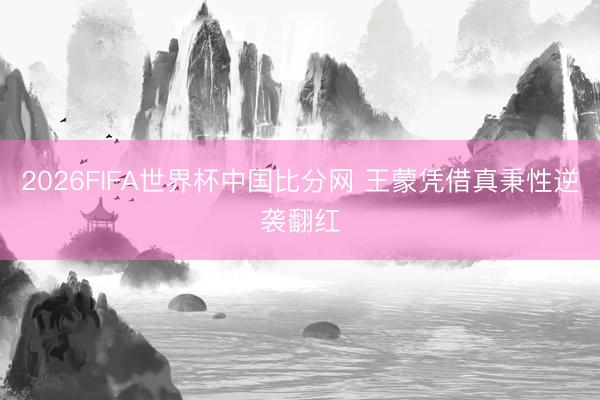2026FIFA世界杯中国比分网 王蒙凭借真秉性逆袭翻红