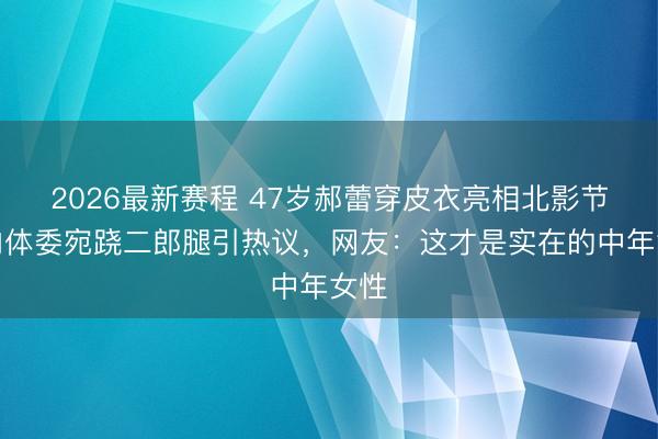 2026最新赛程 47岁郝蕾穿皮衣亮相北影节，肉体委宛跷二郎腿引热议，网友：这才是实在的中年女性