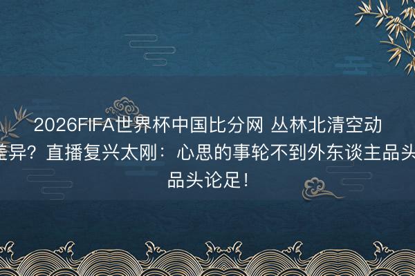 2026FIFA世界杯中国比分网 丛林北清空动态疑差异?直播复兴太刚:心思的事轮不到外东谈主品头论足!
