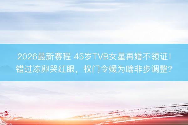 2026最新赛程 45岁TVB女星再婚不领证！错过冻卵哭红眼，权门令嫒为啥非步调整？