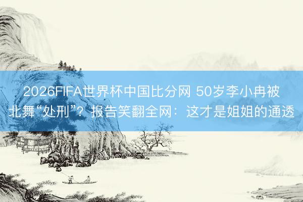 2026FIFA世界杯中国比分网 50岁李小冉被北舞“处刑”？报告笑翻全网：这才是姐姐的通透