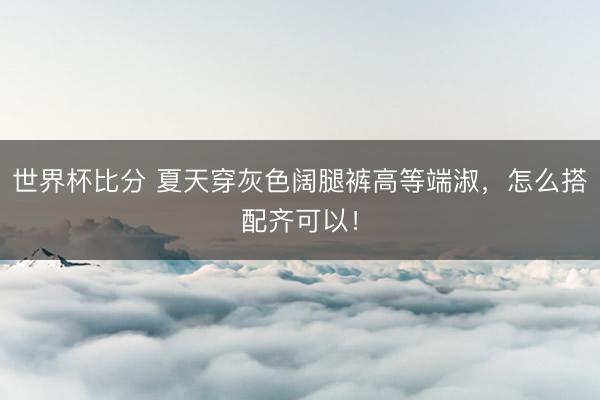 世界杯比分 夏天穿灰色阔腿裤高等端淑，怎么搭配齐可以！