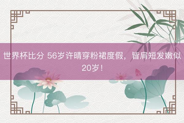 世界杯比分 56岁许晴穿粉裙度假，皆肩短发嫩似20岁！
