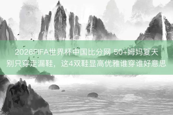 2026FIFA世界杯中国比分网 50+姆妈夏天别只穿走漏鞋，这4双鞋显高优雅谁穿谁好意思