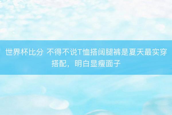 世界杯比分 不得不说T恤搭阔腿裤是夏天最实穿搭配，明白显瘦面子