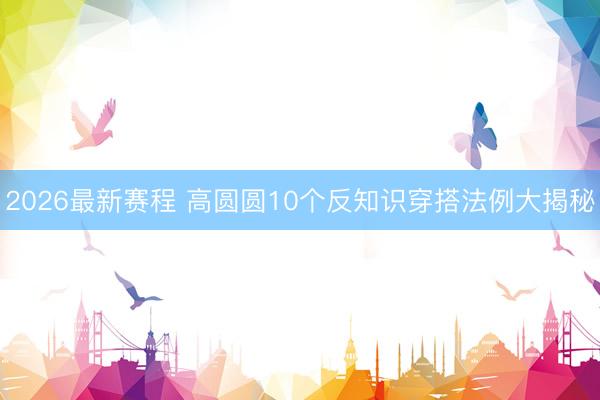 2026最新赛程 高圆圆10个反知识穿搭法例大揭秘