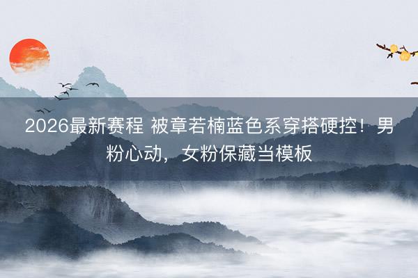 2026最新赛程 被章若楠蓝色系穿搭硬控!男粉心动,女粉保藏当模板
