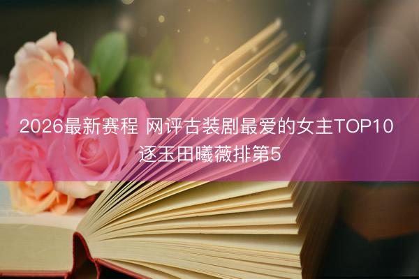 2026最新赛程 网评古装剧最爱的女主TOP10 逐玉田曦薇排第5