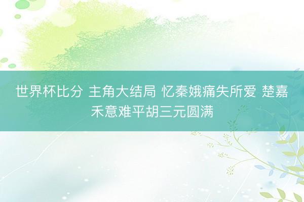 世界杯比分 主角大结局 忆秦娥痛失所爱 楚嘉禾意难平胡三元圆满