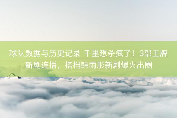 球队数据与历史记录 千里想杀疯了！3部王牌新剧连播，搭档韩雨彤新剧爆火出圈
