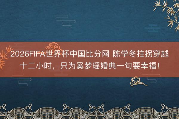 2026FIFA世界杯中国比分网 陈学冬拄拐穿越十二小时，只为奚梦瑶婚典一句要幸福！