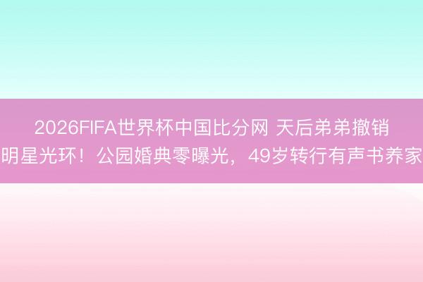 2026FIFA世界杯中国比分网 天后弟弟撤销明星光环！公园婚典零曝光，49岁转行有声书养家